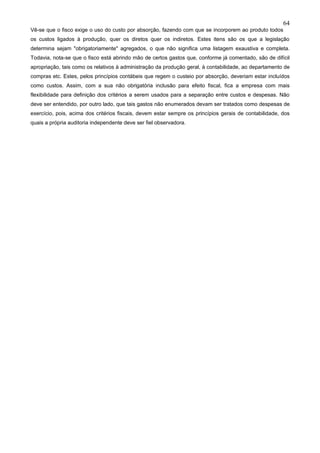 64
Vê-se que o fisco exige o uso do custo por absorção, fazendo com que se incorporem ao produto todos
os custos ligados à produção, quer os diretos quer os indiretos. Estes itens são os que a legislação
determina sejam "obrigatoriamente" agregados, o que não significa uma listagem exaustiva e completa.
Todavia, nota-se que o fisco está abrindo mão de certos gastos que, conforme já comentado, são de difícil
apropriação, tais como os relativos à administração da produção geral, à contabilidade, ao departamento de
compras etc. Estes, pelos princípios contábeis que regem o custeio por absorção, deveriam estar incluídos
como custos. Assim, com a sua não obrigatória inclusão para efeito fiscal, fica a empresa com mais
flexibilidade para definição dos critérios a serem usados para a separação entre custos e despesas. Não
deve ser entendido, por outro lado, que tais gastos não enumerados devam ser tratados como despesas de
exercício, pois, acima dos critérios fiscais, devem estar sempre os princípios gerais de contabilidade, dos
quais a própria auditoria independente deve ser fiel observadora.
 