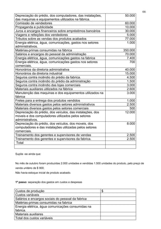 66
Depreciação do prédio, dos computadores, das instalações,                             50.000
das maquinas e equipamentos utilizados na fábrica.
Comissão de vendedores                                                                60.000
Propaganda e publicidade                                                              10.000
Juros e encargos financeiros sobre empréstimos bancários                              30.000
Viagens e refeições dos vendedores                                                     5.000
Tributos sobre as vendas dos produtos acabados                                        77.000
Energia elétrica, água, comunicações, gastos nos setores                               1.000
administrativos.
Matérias-primas consumidas na fábrica                                               350.000
Salários e encargos do pessoal da administração                                      70.000
Energia elétrica, água, comunicações gastos na fabrica                                7.400
Energia elétrica, água, comunicações gastos nos setores                                 700
comerciais.
Honorários da diretoria administrativa                                                40.000
Honorários da diretoria industrial                                                    15.000
Seguros contra incêndio do prédio da fabrica.                                          4.500
Seguros contra incêndio do prédio da administração                                     1.500
Seguros contra incêndio das lojas comerciais                                           3.000
Materiais auxiliares utilizados na fábrica                                             2.600
Manutenção das maquinas e dos equipamentos utilizados na                               3.000
fábrica
Fretes para a entrega dos produtos vendidos                                            1.000
Materiais diversos gastos pelos setores administrativos                                2.500
Materiais diversos gastos pelos setores comerciais                                       500
Depreciação do prédio, dos veículos, das instalações, dos                             12.000
moveis e dos computadores utilizados pelos setores
administrativos.
Depreciação do prédio, dos veículos, dos moveis, dos                                   8.000
computadores e das instalações utilizadas pelos setores
comerciais.
Treinamento dos gerentes e supervisores de vendas                                      2.500
Treinamento dos gerentes e supervisores da fabrica.                                    2.500
 Total


Supõe -se ainda que:


No mês de outubro foram produzidas 2.000 unidades e vendidas 1.500 unidades do produto, pelo preço de
venda unitário de $ 900;
Não havia estoque inicial de produto acabado.


1º passo: separação dos gastos em custos e despesas


Custos de produção                                                 $
Custos variáveis
Salários e encargos sociais do pessoal da fabrica
Matérias-primas consumidas na fabrica
Energia elétrica, água comunicações consumidas na
fabrica.
Materiais auxiliares
Total dos custos variáveis
 