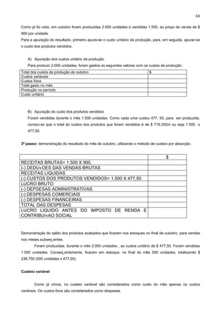 68

Como já foi visto, em outubro foram produzidas 2.000 unidades e vendidas 1.500, ao preço de venda de $
900 por unidade.
Para a apuração do resultado, primeiro apura-se o custo unitário da produção, para, em seguida, apurar-se
o custo dos produtos vendidos.


   A) Apuração dos custos unitário de produção
   Para produzir 2.000 unidades, foram gastos os seguintes valores com os custos de produção:
Total dos custos da produção de outubro                                    $
Custos variáveis
Custos fixos
Total gasto no mês
Produção no período
Custo unitário



   B) Apuração do custo dos produtos vendidos
   Foram vendidas durante o mês 1.500 unidades. Como cada uma custou 477, 50, para ser produzida,
   conclui-se que o total do custos dos produtos que foram vendidos é de $ 716.250m ou seja 1.500 x
   477,50.


3º passo: demonstração do resultado do mês de outubro, utilizando o método de custeio por absorção.


                                                                                     $
RECEITAS BRUTAS= 1.500 X 900,
(-) DEDUÇOES DAS VENDAS BRUTAS
RECEITAS LIQUIDAS
(-) CUSTOS DOS PRODUTOS VENDIDOS= 1.500 X 477,50
LUCRO BRUTO
(-) DEPSESAS ADMINISTRATIVAS
(-) DESPESAS COMERCIAIS
(-) DESPESAS FINANCEIRAS
TOTAL DAS DESPESAS
LUCRO LIQUIDO ANTES DO IMPOSTO DE RENDA E
CONTRIBUIÇAO SOCIAL


Demonstração do saldo dos produtos acabados que ficaram nos estoques no final de outubro, para vendas
nos meses subseqüentes.
       Foram produzidas, durante o mês 2.000 unidades , ao custos unitário de $ 477,50. Foram vendidas
1.500 unidades. Conseqüentemente, ficaram em estoque, no final do mês 500 unidades, totalizando $
238.750 (500 unidades x 477,50).


Custeio variável


       Como já vimos, no custeio variável são considerados como custo do mês apenas os custos
variáveis. Os custos fixos são considerados como despesas.
 