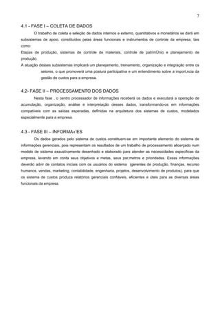 7

4.1 - FASE I – COLETA DE DADOS
        O trabalho de coleta e seleção de dados internos e externo, quantitativos e monetários se dará em
subsistemas de apoio, constituídos pelas áreas funcionais e instrumentos de controle da empresa, tais
como:
Etapas de produção, sistemas de controle de materiais, controle de patrimônio e planejamento de
produção.
A atuação desses subsistemas implicará um planejamento, treinamento, organização e integração entre os
            setores, o que promoverá uma postura participativa e um entendimento sobre a importância da
            gestão de custos para a empresa.


4.2- FASE II – PROCESSAMENTO DOS DADOS
        Nesta fase , o centro processador de informações receberá os dados e executará a operação de
acumulação, organização, análise e interpretação desses dados, transformando-os em informações
compatíveis com as saídas esperadas, definidas na arquitetura dos sistemas de custos, modelados
especialmente para a empresa.


4.3 - FASE III – INFORMAÇÕES
        Os dados gerados pelo sistema de custos constituem-se em importante elemento do sistema de
informações gerenciais, pois representam os resultados de um trabalho de processamento alicerçado num
modelo de sistema exaustivamente desenhado e elaborado para atender as necessidades especificas da
empresa, levando em conta seus objetivos e metas, seus parâmetros e prioridades. Essas informações
deverão advir de contatos iniciais com os usuários do sistema (gerentes de produção, finanças, recurso
humanos, vendas, marketing, contabilidade, engenharia, projetos, desenvolvimento de produtos), para que
os sistema de custos produza relatórios gerenciais confiáveis, eficientes e úteis para as diversas áreas
funcionais da empresa.
 