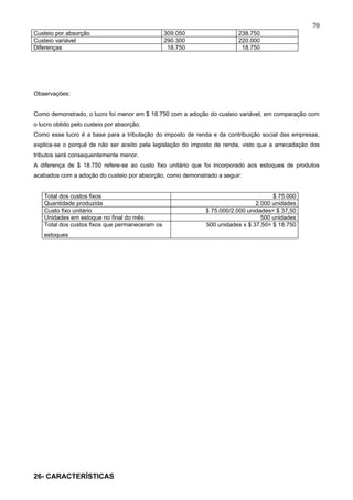 70
Custeio por absorção                             309.050                 238.750
Custeio variável                                 290.300                 220.000
Diferenças                                        18.750                  18.750




Observações:


Como demonstrado, o lucro foi menor em $ 18.750 com a adoção do custeio variável, em comparação com
o lucro obtido pelo custeio por absorção.
Como esse lucro é a base para a tributação do imposto de renda e da contribuição social das empresas,
explica-se o porquê de não ser aceito pela legislação do imposto de renda, visto que a arrecadação dos
tributos será consequentemente menor.
A diferença de $ 18.750 refere-se ao custo fixo unitário que foi incorporado aos estoques de produtos
acabados com a adoção do custeio por absorção, como demonstrado a seguir:


    Total dos custos fixos                                                           $ 75.000
    Quantidade produzida                                                       2.000 unidades
    Custo fixo unitário                                      $ 75.000/2.000 unidades= $ 37,50
    Unidades em estoque no final do mês                                          500 unidades
    Total dos custos fixos que permaneceram os               500 unidades x $ 37,50= $ 18.750
    estoques




26- CARACTERÍSTICAS
 