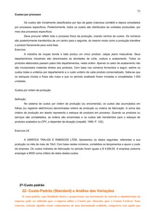 73
Custos por processo


       Os custos são inicialmente classificados por tipo de gasto (natureza contábil) e depois compilados
por processos específicos. Posteriormente, todos os custos são distribuídos às unidades produzidas, por
meio dos processos específicos.
       Deve procurar refletir todo o processo físico da produção, criando centros de custos. Os números
são posteriormente transferidos de um centro para o seguinte, do mesmo modo como a produção transfere
o produto fisicamente para outra fase.
Exercício
       A indústria de roupas bonita e bela produz um único produto: calças jeans masculinas. Seus
departamentos industriais são direcionados às atividades de corte, costura e acabamento. Todos os
produtos elaborados passam pelos três departamentos, nesta ordem. Apenas no setor de acabamento não
são incorporados materiais diretos aos produtos. Com base nos números fornecidos a seguir, estime os
custos totais e unitários por departamento e o custo unitário de cada produto comercializado. Sabe-se que
os estoques iniciais e finais são nulos e que no período analisado foram iniciadas e completadas 1.500
unidades.


Custos por ordem de produção


Definição
       No sistema de custos por ordem de produção (ou encomenda), os custos são acumulados em
folhas (ou registros eletrônicos) denominadas ordens de produção ou ordens de fabricação. A soma das
ordens de produção em aberto representa o estoque de produtos em processo. Quando os produtos ou
serviços são completados, as ordens são encerradas e os custos são transferidos para o estoque de
produtos acabados ou CPV, a depender da situação (crepaldi, 1999. P. 122).


Exercício 24


       A GRÁFICA TRAÇOS E RABISCOS LTDA, Apresentou os dados seguintes, referentes a sua
produção no mês de maio de 19x3. Com base nestes números, contabilize os lançamentos e apure o custo
da empresa. Os custos indiretos de fabricação no período foram iguais a $ 4.000,00. A empresa costuma
empregar a MOD como critério de rateio destes custos.




    27-Custo padrão
      22- Custo-Padrão (Standard) e Análise das Variações
      O custo-padrão, cuja finalidade básica é proporcionar um instrumento de controle à administração da
empresa, pode ser utilizado quer a empresa utilize o Custeio por Absorção, quer o Custeio Variável. Neste
contexto, controle significa tomar conhecimento de uma determinada realidade, compará-la com aquilo que
 