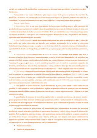 74
deveria ser, em termos ideais, identificar oportunamente os desvios e tomar providência no sentido de corrigir
tais desvios.
       Custo-padrão é um custo estabelecido pela empresa como meta para os produtos de sua linha de
fabricação, levando-se em consideração as características tecnológicas do processo produtivo de cada um, a
quantidade e os preços dos insumos necessários para a produção e o respectivo volume dessa produção.
       Tipos de Custos-Padrão
       O Custo-Padrão Ideal é um custo determinado da forma mais científica possível pela engenharia de
produção da empresa, dentro de condições ideais de qualidade dos materiais, de eficiência da mão-de-obra, com
o mínimo de desperdício de todos os insumos envolvidos. Pode ser considerado como uma meta de longo prazo
da empresa. Contudo, a curto prazo, por existirem na prática deficiências no uso e na qualidade dos insumos,
apresenta muita dificuldade de ser alcançado.
       O Custo-Padrão Estimado é aquele determinado simplesmente por meio de uma projeção, para o futuro, de
uma média dos custos observados no passado, sem qualquer preocupação de se avaliar se ocorreram
ineficiências na produção, como por exemplo, se o nível de desperdício dos materiais poderiam ser diminuído, se
a produtividade da mão-de-obra poderia ser melhorada, se os preços pagos pelos insumos poderiam ser menores,
etc.
       O Custo-Padrão Corrente situa-se entre o Ideal e o Estimado. Ao contrário deste último, para fixar o
Corrente a empresa deve proceder a estudos para uma avaliação da eficiência da produção. Por outro lado, ao
contrário do Ideal, leva em consideração as deficiências que reconhecidamente existem, mas que não podem ser
sanadas pela empresa, pelo menos a curto e médio prazo, tais como as relativas a materiais comprados de
terceiros, inexistência de mão-de-obra especializada e outras similares. Este tipo de custo-padrão pode ser
considerado como um objetivo a curto e médio prazos da empresa e é o mais adequado para fins de controle.
       O Custo Real é o custo efetivo incorrido pela empresa num determinado período de produção. Se o custo
real for superior ao custo-padrão, a variação (diferença) aí incorrida será considerada DESFAVORÁVEL, uma
vez que o custo efetivo foi maior que o estabelecido como meta para a empresa. Se ocorrer o contrário, o custo
real for inferior aso custo-padrão, a variação será considerada como FAVORÁVEL, uma vez que a empresa
apresentou custo menor que o estabelecido como meta.
       O custo-padrão ou custo standard é aquele determinado, a priori, como sendo o custo normal de um
produto. O valor-padrão de custo é determinado a partir de padrões técnicos de produção, que são definidos
mediante a quantificação do consumo de materiais, mão-de-obra e outros gastos necessários à fabricação de uma
unidade de produto.
       A quantificação do consumo de materiais engloba todos os materiais necessários, tais como a matéria-
prima propriamente dita, materiais auxiliares que compõem o produto e ainda material de embalagem normal.
É realizada por meio de pesagem e/ou medição desses materiais para uma unidade de produto, levando em conta
as quebras e perdas normais do processo.
       Os padrões técnicos de mão-de-obra são quantificados por cronometagem de tempo das operações
produtivas, segundo princípios estatísticos de amostragem, tendentes a conferir a esses tempos elevado grau de
exatidão. Pode-se, também, optar por tempos reais apontados em operações de produção no passo, tomando-se
as médias desses tempos como padrões para o futuro, desde que esses tempos reais sejam cuidadosamente
examinados quanto a sua representatividade. Todas as taxas de custo-padrão são atualizadas, em geral, no início
de cada exercício. O custo-padrão desdobra-se em três componentes:

       •   Padrão de materiais;

       •   Padrões de mão-de-obra; e
 