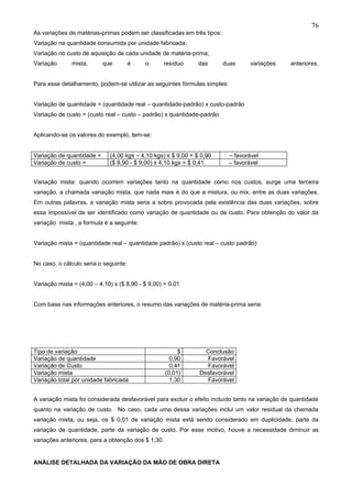 76
As variações de matérias-primas podem ser classificadas em três tipos:
Variação na quantidade consumida por unidade fabricada;
Variação no custo de aquisição de cada unidade de matéria-prima;
Variação      mista,       que         é   o      resíduo      das       duas      variações     anteriores.


Para esse detalhamento, podem-se utilizar as seguintes fórmulas simples:


Variação de quantidade = (quantidade real – quantidade-padrão) x custo-padrão
Variação de custo = (custo real – custo – padrão) x quantidade-padrão


Aplicando-se os valores do exemplo, tem-se:


Variação de quantidade =     (4,00 kgs – 4,10 kgs) x $ 9,00 = $ 0,90       – favorável
Variação de custo =          ($ 8,90 - $ 9,00) x 4,10 kgs = $ 0,41         – favorável


Variação mista: quando ocorrem variações tanto na quantidade como nos custos, surge uma terceira
variação, a chamada variação mista, que nada mais é do que a mistura, ou mix, entre as duas variações.
Em outras palavras, a variação mista seria a sobre provocada pela existência das duas variações, sobre
essa impossível de ser identificado como variação de quantidade ou de custo. Para obtenção do valor da
variação mista , a formula é a seguinte:


Variação mista = (quantidade real – quantidade padrão) x (custo real – custo padrão)


No caso, o cálculo seria o seguinte:


Variação mista = (4,00 – 4,10) x ($ 8,90 - $ 9,00) = 0,01


Com base nas informações anteriores, o resumo das variações de matéria-prima seria:




Tipo de variação                                         $       Conclusão
Variação de quantidade                                0,90       Favorável
Variação de Custo                                     0,41       Favorável
Variação mista                                      (0,01)     Desfavorável
Variação total por unidade fabricada                  1,30       Favorável


A variação mista foi considerada desfavorável para excluir o efeito incluído tanto na variação de quantidade
quanto na variação de custo. No caso, cada uma dessa variações inclui um valor residual da chamada
variação mista, ou seja, os $ 0,01 de variação mista está sendo considerado em duplicidade, parte da
variação de quantidade, parte da variação de custo. Por esse motivo, houve a necessidade diminuir as
variações anteriores, para a obtenção dos $ 1,30.


ANÁLISE DETALHADA DA VARIAÇÃO DA MÃO DE OBRA DIRETA
 