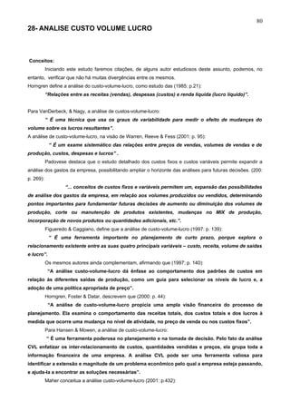 80
28- ANALISE CUSTO VOLUME LUCRO



Conceitos:
           Iniciando este estudo faremos citações, de alguns autor estudiosos deste assunto, podemos, no
entanto, verificar que não há muitas divergências entre os mesmos.
Horngren define a análise do custo-volume-lucro, como estudo das (1985: p.21):
           “Relações entre as receitas (vendas), despesas (custos) e renda liquida (lucro líquido)”.


Para VanDerbeck, & Nagy, a análise de custos-volume-lucro:
           “ É uma técnica que usa os graus de variabilidade para medir o efeito de mudanças do
volume sobre os lucros resultantes”.
A análise de custo-volume-lucro, na visão de Warren, Reeve & Fess (2001: p. 95):
            “ É um exame sistemático das relações entre preços de vendas, volumes de vendas e de
produção, custos, despesas e lucros” .
           Padovese destaca que o estudo detalhado dos custos fixos e custos variáveis permite expandir a
análise dos gastos da empresa, possibilitando ampliar o horizonte das análises para futuras decisões. (200:
p. 269):
                    “... conceitos de custos fixos e variáveis permitem um, expansão das possibilidades
de análise dos gastos da empresa, em relação aos volumes produzidos ou vendidos, determinando
pontos importantes para fundamentar futuras decisões de aumento ou diminuição dos volumes de
produção, corte ou manutenção de produtos existentes, mudanças no MIX de produção,
incorporação de novos produtos ou quantidades adicionais, etc.”.
           Figueredo & Caggiano, define que a análise de custo-volume-lucro (1997: p. 139):
            “ É uma ferramenta importante no planejamento de curto prazo, porque explora o
relacionamento existente entre as suas quatro principais variáveis – custo, receita, volume de saídas
e lucro”.
           Os mesmos autores ainda complementam, afirmando que (1997: p. 140):
            “A análise custo-volume-lucro dá ênfase ao comportamento dos padrões de custos em
relação às diferentes saídas de produção, como um guia para selecionar os níveis de lucro e, a
adoção de uma política apropriada de preço”.
           Horngren, Foster & Datar, descrevem que (2000: p. 44):
            “A análise de custo-volume-lucro propicia uma ampla visão financeira do processo de
planejamento. Ela examina o comportamento das receitas totais, dos custos totais e dos lucros à
medida que ocorre uma mudança no nível de atividade, no preço de venda ou nos custos fixos”.
           Para Hansen & Mowen, a análise de custo-volume-lucro:
           “ É uma ferramenta poderosa no planejamento e na tomada de decisão. Pelo fato da análise
CVL enfatizar os inter-relacionamento de custos, quantidades vendidas e preços, ela grupa toda a
informação financeira de uma empresa. A análise CVL pode ser uma ferramenta valiosa para
identificar a extensão e magnitude de um problema econômico pelo qual a empresa esteja passando,
e ajuda-la a encontrar as soluções necessárias”.
           Maher conceitua a análise custo-volume-lucro (2001: p.432):
 