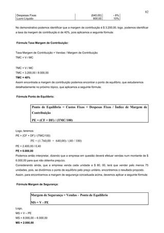 82
Despesas Fixas                                                (640,00)          - 8%
Lucro Líquido                                                   800,00          10%


No demonstrativo podemos identificar que a margem de contribuição é $ 3.200,00, logo, podemos identificar
a taxa da margem de contribuição é de 40%, pois aplicamos a seguinte fórmula:


Fórmula Taxa Margem de Contribuição:


Taxa Margem de Contribuição = Vendas / Margem de Contribuição
TMC = V / MC


TMC = V / MC
TMC = 3.200,00 / 8.000,00
TMC = 40%
Assim encontrada a margem de contribuição podemos encontrar o ponto de equilíbrio, que estudaremos
detalhadamente no próximo tópico, que aplicamos a seguinte fórmula:


Fórmula Ponto de Equilíbrio:


              Ponto de Equilíbrio = Custos Fixos + Despesas Fixos / Índice de Margem de
              Contribuição

              PE = (CF + DF) / (TMC/100)


Logo, teremos:
PE = (CF + DF) / (TMC/100)
            PE = (1.760,00 + 640,00) / (40 / 100)
PE = 2.400,00 / 0,40
PE = 6.000,00
Podemos então interpretar, dizendo que a empresa em questão deverá efetuar vendas num montante de $
6.000,00 para que não obtenha prejuízo.
Considerando ainda, que a empresa venda cada unidade a $ 80, 00, terá que vender pelo menos 75
unidades, pois, se dividirmos o ponto de equilíbrio pelo preço unitário, encontremos o resultado proposto.
Assim, para encontrarmos a margem de segurança conceituada acima, devemos aplicar a seguinte fórmula:


Fórmula Margem de Segurança:


            Margem de Segurança = Vendas – Ponto de Equilíbrio

            MS = V - PE
Logo,
MS = V – PE
MS = 8.000,00 – 6.000,00
MS = 2.000,00
 