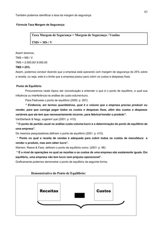 83
Também podemos identificar a taxa da margem de segurança:


Fórmula Taxa Margem de Segurança:


             Taxa Margem de Segurança = Margem de Segurança / Vendas

             TMS = MS / V


Assim teremos,
TMS = MS / V
TMS = 2.000,00/ 8.000,00
TMS = 25%
Assim, podemos concluir dizendo que a empresa está operando com margem de segurança de 25% sobre
a receita, ou seja, este é o limite que a empresa possui para cobrir os custos e despesas fixas.


Ponto de Equilíbrio
        Procuraremos neste tópico dar conceituação e entender o que é o ponto de equilíbrio, e qual sua
influência ou interferência na análise de custo-volume-lucro.
        Para Padovese o ponto de equilíbrio (2000: p. 267):
        “ Evidencia, em termos quantitativos, qual é o volume que a empresa precisa produzir ou
vender, para que consiga pagar todos os custos e despesas fixas, além dos custos e despesas
variáveis que ela tem que necessariamente incorrer, para fabricar/vendar o produto”.
VanDerbeck & Nagy, sugerem que (2001: p. 415):
" O ponto de partida usual na análise custo-volume-lucro é a determinação do ponto de equilíbrio de
uma empresa”.
Os mesmos pesquisadores definem o ponto de equilíbrio (2001: p. 415):
 “ Ponto no qual a receita de vendas é adequada para cobrir todos os custos de manufatura e
vender o produto, mas sem obter lucro”.
Warrem, Reeve & Fess, definem o ponto de equilíbrio como: (2001: p. 98):
“ É o nível de operações no qual as receitas e os custos de uma empresa são exatamente iguais. Em
equilíbrio, uma empresa não tem lucro nem prejuízo operacional”.
Graficamente podemos demonstrar o ponto de equilíbrio da seguinte forma:



             Demonstrativo do Ponto de Equilíbrio:




                    Receitas                                       Custos
 