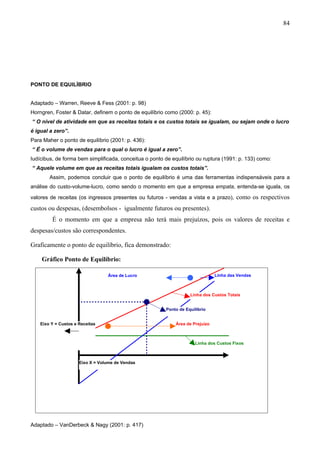 84




PONTO DE EQUILÍBRIO


Adaptado – Warren, Reeve & Fess (2001: p. 98)
Horngren, Foster & Datar, definem o ponto de equilíbrio como (2000: p. 45):
“ O nível de atividade em que as receitas totais e os custos totais se igualam, ou sejam onde o lucro
é igual a zero”.
Para Maher o ponto de equilíbrio (2001: p. 436):
“ É o volume de vendas para o qual o lucro é igual a zero”.
Iudícibus, de forma bem simplificada, conceitua o ponto de equilíbrio ou ruptura (1991: p. 133) como:
“ Aquele volume em que as receitas totais igualam os custos totais”.
        Assim, podemos concluir que o ponto de equilíbrio é uma das ferramentas indispensáveis para a
análise do custo-volume-lucro, como sendo o momento em que a empresa empata, entenda-se iguala, os

valores de receitas (os ingressos presentes ou futuros - vendas a vista e a prazo),     como os respectivos
custos ou despesas, (desembolsos - igualmente futuros ou presentes).
         É o momento em que a empresa não terá mais prejuízos, pois os valores de receitas e
despesas/custos são correspondentes.

Graficamente o ponto de equilíbrio, fica demonstrado:

    Gráfico Ponto de Equilíbrio:

                                  Área de Lucro                                Linha das Vendas



                                                                   Linha dos Custos Totais


                                                        Ponto de Equilíbrio


    Eixo Y = Custos e Receitas                              Área de Prejuízo



                                                                     Linha dos Custos Fixos



                      Eixo X = Volume de Vendas




Adaptado – VanDerbeck & Nagy (2001: p. 417)
 