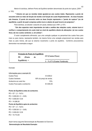 85
           Marion & Iudícibus, definem Ponto de Equilíbrio também denominado de ponto de ruptura, (2001:
p. 153):
           “ Volume em que as receitas totais igualam-se aos custos totais. Representa o ponto de
encontro entre as retas da função da receita e da função do custo freqüentemente . As duas funções
são lineares. O ponto de encontro entre as duas função representa o “ponto de ruptura” (ou de
equilíbrio), a partir do qual a empresa aufere lucro e abaixo do qual incorre em prejuízos”.
           Para Iudícibus, ao estudar o assunto em pauta, destaca que (1991: p.137):
           “Um dos aspectos mais importantes de toda a análise das relações custo, volume lucro é
verificar o comportamento do custo total ao nível de equilíbrio diante de alterações: (a) nos custos
fixos; (b) nos custos variáveis; e, em ambos”.
           O autor complementa afirmando, que uma variação qualquer no percentual dos custos fixos para
mais ou para menos, representa também, da mesma forma uma variação proporcional nas vendas para
mais ou para menos, até que se alcance novamente o ponto de equilíbrio.                Conforme procuraremos
demonstrar nos exemplos a seguir:




                Fórmula do Ponto de Equilíbrio
                                                      CF (Custos Fixos)
                PE       (Ponto       de
                                                      ---------------------------------------
                Equilíbrio) =
                                                      1 – % CV (Custos Variáveis)


Exemplo


Informações para o exemplo 02:
Custos Fixos:                                          $ 5.000,0
Custos Variáveis                         65% do preço de venda;
Acréscimo ao custo fixo                                     10%;
Custos Fixos após o acréscimo                          $ 5.500,00



Ponto de Equilíbrio antes do acréscimo
PE = CF / (1 - %CV)
PE = 5.000,00 / (1 – 0,65)
PE = 5.000,00 / 0,35
PE = 14.286,00
Ponto de Equilíbrio após do acréscimo
PE = CF / (1 - %CV)
PE = 5.500,00 / (1 – 0,65)
PE = 5.500,00 / 0,35
PE = 15.714,00



Assim temos seguinte Demonstração de Resultado do Exercício:
Demonstração de Resultado Exemplo:
 