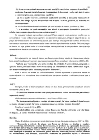 88
         (b) Se os custos variáveis aumentarem mais que 50%, o acréscimo no ponto de equilíbrio
         será mais do proporcional, chegando à necessidade de termos de vender mais de três vezes
         o volume original para alcançarmos o equilíbrio;
           (c) Se os custo variáveis aumentarem exatamente em 50%, o acréscimo necessário de
         venda para atingir o ponto de equilíbrio será de 100%. O dobro, portanto, do aumento nos
         custos variáveis”.
         Se os custos variáveis representam menos que 50% do preço de vendas, (Iudícibus: p. 141):
          “... o acréscimo de venda necessário para atingir o novo ponto de equilíbrio sempre foi
inferior à porcentagem de acréscimo nos custos variáveis”.
         Se os custos variáveis representarem mais que 50% do preço de venda, podemos concluir, que os
acréscimos às vendas serão sempre superiores aos acréscimos aos custos, chegando ao ponto de que os
preços de vendas deverão ser também reajustados, para alcançar o novo ponto de equilíbrio. Destacamos
esta variação observa-se principalmente se os custos variáveis aproximarem-se muito de 100% dos preços
de vendas, ou seja, quando maior os custos variáveis, menor poderá ser a variação nestes, sem que haja
necessidade de alteração nos preços de vendas.


Volume:
         Em artigo escrito por Leone & Leone, que fazem uma crítica ao estudo da relação custo-volume-
lucro, pelas limitações que trazem em alguns aspectos específicos, conceituam volume como: (2002: p.38):
          “Volume quer representar uma única medida da atividade de uma entidade, (empresa se
aplicaria melhor, mas deixamos o termo mais amplo). Os americanos do norte a chamam de output,
que é representada pela pelas unidades produzidas e vendidas”.
         Para o estudo da análise do custo-volume-lucro, volume representa a quantidade efetiva de
comercialização, é o montante de itens comercializados que geram receita e ocasionaram custos para a
empresa.


Lucro:
         Horngren, Foster e Datar conceituam o lucro em duas fases, primeiramente conceituam o Lucro
Operacional (2000: p. 44):
         “É o total das receitas oriundas das operações menos os custos das mesmas (excluindo o
imposto de renda)”.
         Ainda os mesmos autores conceituaram o Lucro Líquido (2000: p. 44):
         “É o lucro operacional mais as receitas não operacionais (tal como receitas de juros) menos
os custos não operacionais (tal como as despesas de juros) menos o imposto de renda”.
         Para Sá, o Lucro é, (1190: p. 276):
         “Resultado obtido pela comparação entre a Despesa e a Receita, subtraindo-se o valor desta
do daquela... O lucro é finalidade nas empresas e meio nas entidade”.


Receitas:
         Marion & Iudícibus, conceituaram receita de diversas formas, das quais destacamos (2001: p. 169):
         “Representa a entrada de ativos, sob forma de dinheiro ou direitos a receber,,
correspondentes, normalmente, à venda de mercadorias, de produtos ou à prestação de serviços.
Pode também derivar de juros sobre depósitos bancários ou títulos e de outros ganhos eventuais” .
Também assim denominaram receitas “Valor monetário, em determinado período, da produção de
bens e serviços da entidade, em sentido lato, para o mercado, no mesmo período, validado, mediata
ou imediatamente pelo mercado, provocando acréscimo de patrimônio líquido e simultâneo
 