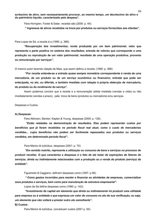 89
acréscimo de ativo, sem necessariamente provocar, ao mesmo tempo, um decréscimo do ativo e
do patrimônio líquido, caracterizado pela despesa”.

       Para Horngren, Foster & Datar, receitas são (2000: p. 44):
        “ Ingressos de ativos recebidos na troca por produtos ou serviços fornecidos aos clientes”.




Para Lopes de Sá, a receita é a (1990: p. 388):
       “Recuperação dos investimentos; renda produzida por um bem patrimonial; valor que
representa a parte positiva no sistema dos resultados; entrada de valores que corresponde a uma
produção ou reprodução de um valor patrimonial; resultado de uma operação produtiva; provento
ou remuneração por serviços”.


O mesmo autor fazendo citação de Mais, que assim definiu a receita: (1990: p. 388):
        “Por receita entende-se a entrada quase sempre monetária correspondente à venda de uma
mercadoria, de um produto ou de um serviço econômico ou financeiro; entrada que pode ser
antecipada, no ato, ou diferida, e também imediata com relação à própria obtenção de mercadoria,
do produto ou do rendimento do serviço”.
       Assim podemos concluir que a receita e a remuneração obtida imediata (vendas a vista) ou não
imediatamente (vendas a prazo), pela troca de bens (produtos ou mercadoria) e/ou serviços.


Despesas e Custos:


A) Despesas:
       Para Atkinson, Banker, Kaplan & Young, despesas (2000: p. 126):
         “Estão relatadas na demonstração de resultados. Elas podem representar custos por
benefícios que já foram recebidos no período fiscal real atual, como o custo de mercadorias
vendidas... cujos benefícios não podem ser facilmente repassados aos produtos ou serviços
vendidos, em determinado período fiscal”.


       Para Marion & Iudícibus, despesas (2001: p. 70):
        “Em sentido restrito, representa a utilização ou consumo de bens e serviços no processo de
produzir receitas. O que caracteriza a despesas é o fato de ela tratar de expirações de fatores de
serviços, direta ou indiretamente relacionados com a produção ou a venda do produto (serviço) da
entidade”.


       Figueiredo & Caggiano, definem despesas como (1997: p.58):
        “ Como gastos incorridos para manter e financiar as atividades da empresas, comercializar
seus produtos e serviços, bem como para manutenção da estrutura empresarial”.
       Lopes de Sá define despesas como (1990: p. 142):
        “Investimento de capital em elemento que direta ou indiretamente irá produzir uma utilidade
para empresa ou à entidade e que expressa um valor de consumo no ato da sua verificação, ou seja,
um elemento que não voltará a prestar outro ato semelhante”.
B) Custos:
       Para Marion & Iudícibus, conceituam custos (2001 p. 55):
 