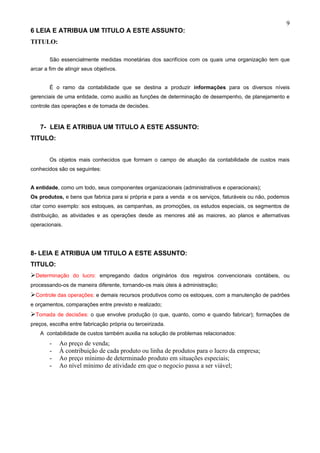 9
6 LEIA E ATRIBUA UM TITULO A ESTE ASSUNTO:
TITULO:

        São essencialmente medidas monetárias dos sacrifícios com os quais uma organização tem que
arcar a fim de atingir seus objetivos.


        É o ramo da contabilidade que se destina a produzir informações para os diversos níveis
gerenciais de uma entidade, como auxilio as funções de determinação de desempenho, de planejamento e
controle das operações e de tomada de decisões.


    7- LEIA E ATRIBUA UM TITULO A ESTE ASSUNTO:
TITULO:


        Os objetos mais conhecidos que formam o campo de atuação da contabilidade de custos mais
conhecidos são os seguintes:


A entidade, como um todo, seus componentes organizacionais (administrativos e operacionais);
Os produtos, e bens que fabrica para si própria e para a venda e os serviços, faturáveis ou não, podemos
citar como exemplo: sos estoques, as campanhas, as promoções, os estudos especiais, os segmentos de
distribuição, as atividades e as operações desde as menores até as maiores, ao planos e alternativas
operacionais.




8- LEIA E ATRIBUA UM TITULO A ESTE ASSUNTO:
TITULO:
Determinação do lucro: empregando dados originários dos registros convencionais contábeis, ou
processando-os de maneira diferente, tornando-os mais úteis à administração;
Controle das operações: e demais recursos produtivos como os estoques, com a manutenção de padrões
e orçamentos, comparações entre previsto e realizado;
Tomada de decisões: o que envolve produção (o que, quanto, como e quando fabricar); formações de
preços, escolha entre fabricação própria ou terceirizada.
    A contabilidade de custos também auxilia na solução de problemas relacionados:
        -   Ao preço de venda;
        -   À contribuição de cada produto ou linha de produtos para o lucro da empresa;
        -   Ao preço mínimo de determinado produto em situações especiais;
        -   Ao nível mínimo de atividade em que o negocio passa a ser viável;
 