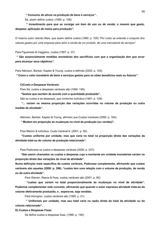 90
        “ Consumo de ativos na produção de bens e serviços” .
       Sá, assim define custos: (1990: p. 108):
        “ Investimento para que se consiga um bem de uso ou de venda; o mesmo que gasto,
despesa; aplicação de meios para produção”.


O mesmo autor citando Mais, que assim define custos (1990: p. 109) “Por custo se entende o conjunto dos
valores gastos por uma empresa para advir a venda de um produto, de uma mercadoria de serviços”.


Para Figueiredo & Caggiano, custos (1997: p. 37):
“ São essencialmente medidas monetárias dos sacrifícios com que a organização tem que arcar
para alcançar seus objetivos”.


Para Atkinson, Banker, Kaplan & Young, custos é definido (2000: p. 125):
“ Como o valor monetário de bens e serviços gastos para se obter benefícios reais ou futuros”.


   C)Custo e Despesas Variáveis:
   Para Sá, custos e despesas variáveis são (1990: 148):
    “Gastos que oscilam de acordo com a quantidade produzida”.
   São os custos e as despesas, que conforme Iudícibus (1991: p. 129):
     “... variam na mesma proporção das variações ocorridas no volume de produção ou outra
medida de atividade”.


   Atkinson, Banker, Kaplan & Young, afirmam que Custos Variáveis (2000: p. 184):
    “ Mudam em proporção às mudanças no nível da produção (ou vendas)”.


   Para Marion & Iudícibus, Custo Variável é: (2001: p. 59):
    “Custos uniforme por unidade, mas que varia no total na proporção direta das variações da
atividade total ou do volume de produção relacionado”.


   Para Padovese os custos e despesas variáveis (2000: p. 237):
    “São assim chamados os custos e despesas cujo o montante em unidade monetárias variam na
proporção direta das variações do nível de atividade”.
Numa definição mais específica de custos variáveis, Padovese complementa, afirmando que custos
variáveis são aqueles (2000: p. 398), “custos tem uma relação com o volume de produção, de venda
ou de outra atividade”.
       Para Warren, Reeve & Fess, custos variáveis são (2001: p. 90):
         “custos que variam no total proporcionalmente às mudanças no nível de atividade”.
Podemos complementar este conceito, afirmando que quando o autor expressa atividade trata-se do
volume efetivamente produzido, e , espera-se, seja vendido.
       Para Horngren, custos variáveis são (1985: p. 21):
        “ Uniformes por unidade, mas seu total varia na razão direta do total da atividade ou do
volume relacionado”.
D) Custos e Despesas Fixas:
       Sá define custos e despesas fixas, (1990: p. 146):
 