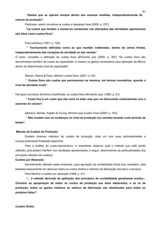 91
          “Gastos que se operam sempre dentro das mesmas medidas, independentemente do
volume de produção”.
       Padovese, assim conceitua os custos e despesas fixas (2000: p. 237):
          “os custos que tendem a manter-se constantes nas alterações das atividades operacionais
são tidos como custos fixos”.


       Para Iudícibus (1991: p. 129):
          “ Teoricamente definidos como os que mantêm inalterados, dentro de certos limites,
independentemente das variações da atividade ou das vendas”
O autor, completa a definição de custos fixos afirmando que (2000: p. 397) “Os custos fixos são
denominados também de custos de capacidade, e medem os gastos necessários para operação da fábrica
dentro de determinado nível de capacidade”.


       Warren, Reeve & Fess, definem custos fixos: (2001: p. 92):
          “ Custos fixos são custos que permanecem os mesmos, em termos monetários, quando o
nível de atividade muda”.


Horngren conceitua de forma simplificada, os custos fixos afirmando que: (1985: p. 21):
          “ Custo fixo é um custo que não varia no total, mas que vai diminuindo unitariamente com o
aumento do volume”.


       Atkinson, Banker, Kaplan & Young, afirmam que Custos Fixos (2000: p. 183):
          “ Não mudam com as mudanças no nível da produção (ou vendas) durante curto período de
tempo”.


Método de Custeio de Produção:
       Existem diversos métodos de custeio de produção, cada um com suas particularidades e
conseqüentemente finalidade específica.
       Para a análise do custo-volume-lecro, é importante observar qual o método que está sendo
utilizado, pois podem interferir nos resultados apresentados, a seguir, descrevemos as particularidades dos
principais métodos de custeios:
Custeio por Absorção:
       Normalmente utilizado pelas empresas, para apuração da contabilidade fiscal e/ou societário, está
baseada basicamente em absorver todos os custos diretos e indiretos de fabricação dos bens e serviços.
       Para Martins o custeio por absorção (1998: p. 41):
          “... é método derivado da aplicação dos princípios de contabilidade geralmente aceitos...
Consiste na apropriação de todos os custos de produção aos bens elaborados, e só os de
produção; todos os gastos relativos ao esforço de fabricação são distribuídos para todos os
produtos feitos”.




Custeio Direto:
 