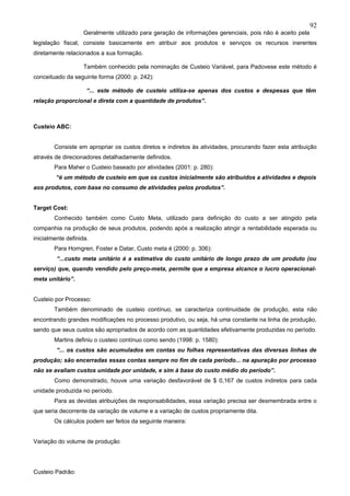 92
                    Geralmente utilizado para geração de informações gerenciais, pois não é aceito pela
legislação fiscal, consiste basicamente em atribuir aos produtos e serviços os recursos inerentes
diretamente relacionados a sua formação.

                    Também conhecido pela nominação de Custeio Variável, para Padovese este método é
conceituado da seguinte forma (2000: p. 242):

                     “... este método de custeio utiliza-se apenas dos custos e despesas que têm
relação proporcional e direta com a quantidade de produtos”.



Custeio ABC:


        Consiste em apropriar os custos diretos e indiretos às atividades, procurando fazer esta atribuição
através de direcionadores detalhadamente definidos.
        Para Maher o Custeio baseado por atividades (2001: p. 280):
         “é um método de custeio em que os custos inicialmente são atribuídos a atividades e depois
aos produtos, com base no consumo de atividades pelos produtos”.


Target Cost:
        Conhecido também como Custo Meta, utilizado para definição do custo a ser atingido pela
companhia na produção de seus produtos, podendo após a realização atingir a rentabilidade esperada ou
inicialmente definida.
        Para Horngren, Foster e Datar, Custo meta é (2000: p. 306):
         “...custo meta unitário é a estimativa do custo unitário de longo prazo de um produto (ou
serviço) que, quando vendido pelo preço-meta, permite que a empresa alcance o lucro operacional-
meta unitário”.


Custeio por Processo:
        Também denominado de custeio contínuo, se caracteriza continuidade de produção, esta não
encontrando grandes modificações no processo produtivo, ou seja, há uma constante na linha de produção,
sendo que seus custos são apropriados de acordo com as quantidades efetivamente produzidas no período.
        Martins definiu o custeio contínuo como sendo (1998: p. 1580):
         “... os custos são acumulados em contas ou folhas representativas das diversas linhas de
produção; são encerradas essas contas sempre no fim de cada período... na apuração por processo
não se avaliam custos unidade por unidade, e sim à base do custo médio do período”.
        Como demonstrado, houve uma variação desfavorável de $ 0,167 de custos indiretos para cada
unidade produzida no período.
        Para as devidas atribuições de responsabilidades, essa variação precisa ser desmembrada entre o
que seria decorrente da variação de volume e a variação de custos propriamente dita.
        Os cálculos podem ser feitos da seguinte maneira:


Variação do volume de produção




Custeio Padrão:
 