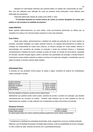93
          Baseado em informações históricas dos produtos define um padrão dos componentes de cada
item, que são utilizados para definição de custo de produtos ainda produzidos, muito utilizado para
elaboração de orçamentos.
          Padovese define este método de custeio como (2000: p. 242):
           “ É calculado baseado em eventos futuros de custos ou eventos desejados de custos, que
podem ou não acontece na realidade da empresa”.


CASO PRÁTICO
Neste capítulo desenvolveremos um caso prático, onde procuraremos demonstrar os efeitos que as
variações nos custos e nos volumes podem ocasionar no lucro das empresas.


Caso Prático:
          Neste caso prático, demonstraremos a hipótese de análise de produção de um único produto na
empresa, ocorrendo variações nos custos variáveis (Caso-a), em seguida demonstraremos os efeitos da
variação nos componentes de custos fixos (Caso-b), na terceira variação em nossa análise, faremos a
demonstração com ocorrência de variação na produção e venda dos produtos (Caso-c), e finalmente
consideraremos a hipótese de ocorrer variação no preço de venda, em função de concorrência, imposição
do mercado, ocorrerá redução alguns custos e aumento nas quantidades de produção e vendas (Caso-d).
Concluiremos nossa análise avaliando os efeitos ocorridos em função das variações consideradas, que sra
objeto de estudo no terceiro capítulo deste trabalho.




Informações Caso:
A empresa em sua atividade normal possui os dados a seguir, extraídos do sistema de contabilidade,
custos, produção e vendas.




Custos Variáveis:
Matérias Primas                                  $ 13,00 p/ unidade;
Materiais Auxiliares                             $ 4,00 p/ unidade;
Embalagens                                       $ ,00 p/ unidade;
Mão de Obras 1                                   $ 2,50 p/ unidade;

Para fins didáticos limitamos nos itens acima relacionados.
Salientamos que poderão existir outros custos, variáveis de acordo o produto em produção, que deverão
necessariamente ser incluídos na análise.      Também cabe ressalvar que os itens poderão ou não ser
relacionados por unidade, ou seja, poderiam ser considerados os totais consumidos na produção.


Despesas Variáveis:
Comissão de vendas                                                2,00% s/ venda;
Fretes sobre vendas                                             $ 0,78 p/ unidade;
As observações feitas aos custos variáveis poderão igualmente ocorrer nestes componentes.



1
    Consideramos a hipótese de contratação terceirizada, onde o pagamento ocorre por unidade produzida.
Sabemos, que há hipótese de pessoal contratado pela empresa, onde há possibilidade de ocorrer variações
no valor unitário de cada, variando de acordo com a quantidade produzida.
 