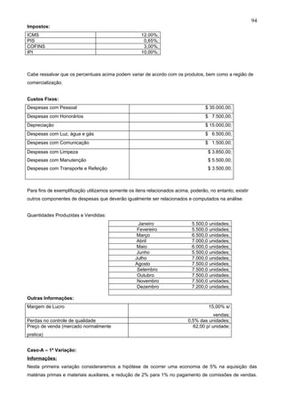 94
Impostos:
ICMS                                                 12,00%;
PIS                                                   0,65%;
COFINS                                                3,00%;
IPI                                                  10,00%;



Cabe ressalvar que os percentuais acima podem variar de acordo com os produtos, bem como a região de
comercialização.


Custos Fixos:
Despesas com Pessoal                                                               $ 35.000,00;
Despesas com Honorários                                                            $ 7.500,00;
Depreciação                                                                        $ 15.000,00;
Despesas com Luz, água e gás                                                       $ 6.500,00;
Despesas com Comunicação                                                           $ 1.500,00;
Despesas com Limpeza                                                                 $ 3.850,00;
Despesas com Manutenção                                                              $ 5.500,00;
Despesas com Transporte e Refeição                                                   $ 3.500,00;



Para fins de exemplificação utilizamos somente os itens relacionados acima, poderão, no entanto, existir
outros componentes de despesas que deverão igualmente ser relacionados e computados na análise.


Quantidades Produzidas e Vendidas:
                                                    Janeiro                  5.500,0 unidades;
                                                   Fevereiro                 5.500,0 unidades;
                                                   Março                     6.500,0 unidades;
                                                   Abril                     7.000,0 unidades;
                                                   Maio                      6.000,0 unidades;
                                                   Junho                     5.500,0 unidades;
                                                  Julho                      7.000,0 unidades;
                                                  Agosto                     7.500,0 unidades;
                                                   Setembro                  7.500,0 unidades;
                                                   Outubro                   7.500,0 unidades;
                                                   Novembro                  7.500,0 unidades;
                                                   Dezembro                  7.200,0 unidades;

Outras Informações:
Margem de Lucro                                                                      15,00% s/
                                                                                       vendas;
Perdas no controle de qualidade                                            0,5% das unidades;
Preço de venda (mercado normalmente                                          62,00 p/ unidade;
pratica)


Caso-A – 1ª Variação:
Informações:
Nesta primeira variação consideraremos a hipótese de ocorrer uma economia de 5% na aquisição das
matérias primas e materiais auxiliares, e redução de 2% para 1% no pagamento de comissões de vendas.
 