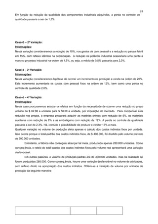 95
Em função da redução da qualidade dos componentes industriais adquiridos, a perda no controle de
qualidade passaria a ser de 1,5%.




Caso-B – 2ª Variação:
Informações:
Nesta variação consideraremos a redução de 10%, nos gastos de com pessoal e a redução no parque fabril
em 15%, com reflexo idêntico na depreciação. A redução na potência industrial ocasionaria uma perda a
mais no processo industrial na ordem de 1,5%, ou seja, a média de 0,5% passaria para 2,0%.


Caso-c – 3ª Variação:
Informações:
Nesta variação consideraremos hipótese de ocorrer um incremento na produção e venda na ordem de 20%.
Este incremento aumentaria os custos com pessoal fixos na ordem de 12%, bem como uma perda no
controle de qualidade 2,0%.


Caso-d – 4ª Variação:
Informações:
Neste caso procuraremos estudar os efeitos em função da necessidade de ocorrer uma redução no preço
unitário de $ 62,00 a unidade para $ 58,00 a unidade, por imposição do mercado. Para compensar esta
redução nos preços, a empresa procurará adquirir as matérias primas com redução de 5%, os materiais
auxiliares com redução de 8% e as embalagens com redução de 12%. A perda no controle de qualidade
passaria a ser de 2,3%. Há, contudo a possibilidade de produzir e vender 15% a mais.
Qualquer variação no volume de produção afeta apenas o cálculo dos custos indiretos fixos por unidade.
Isso ocorre porque o total-padrão dos custos indiretos fixos, de $ 400.000, foi dividido pelo volume previsto
de 300.000 unidades.
        Entretanto, a fábrica não conseguiu alcançar tal meta, produzindo apenas 280.000 unidades. Como
conseqüência, o rateio do total-padrão dos custos indiretos fixos pelo volume real apresentará uma variação
desfavorável.
        Em outras palavras, o volume de produção-padrão era de 300.000 unidades, mas na realidade só
foram produzidas 280.000. Como conseqüência, houve uma variação desfavorável no volume de atividades,
com reflexo direto na apropriação dos custos indiretos. Obtém-se a variação de volume por unidade de
produção da seguinte maneira:
 