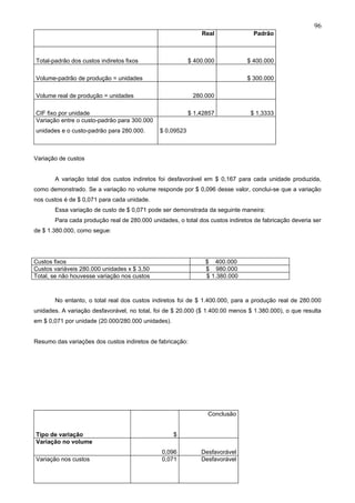 96
                                                              Real               Padrão



Total-padrão dos custos indiretos fixos                   $ 400.000           $ 400.000

Volume-padrão de produção = unidades                                          $ 300.000

Volume real de produção = unidades                         280.000

CIF fixo por unidade                                      $ 1,42857            $ 1,3333
Variação entre o custo-padrão para 300.000
unidades e o custo-padrão para 280.000.       $ 0,09523



Variação de custos


       A variação total dos custos indiretos foi desfavorável em $ 0,167 para cada unidade produzida,
como demonstrado. Se a variação no volume responde por $ 0,096 desse valor, conclui-se que a variação
nos custos é de $ 0,071 para cada unidade.
       Essa variação de custo de $ 0,071 pode ser demonstrada da seguinte maneira:
       Para cada produção real de 280.000 unidades, o total dos custos indiretos de fabricação deveria ser
de $ 1.380.000, como segue:




Custos fixos                                                   $ 400.000
Custos variáveis 280.000 unidades x $ 3,50                     $ 980.000
Total, se não houvesse variação nos custos                     $ 1.380.000



       No entanto, o total real dos custos indiretos foi de $ 1.400.000, para a produção real de 280.000
unidades. A variação desfavorável, no total, foi de $ 20.000 ($ 1.400.00 menos $ 1.380.000), o que resulta
em $ 0,071 por unidade (20.000/280.000 unidades).


Resumo das variações dos custos indiretos de fabricação:




                                                                Conclusão


Tipo de variação                                    $
Variação no volume
                                               0,096          Desfavorável
Variação nos custos                            0,071          Desfavorável
 
