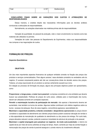97
Total                                            0,167        Desfavorável




  CONCLUSÕES FINAIS            SOBRE     AS      VARIAÇÕES     DOS    CUSTOS      E   ATRIBUIÇÕES      DE
RESPONSABILIDADES

        Dessa maneira, o analista dispõe das necessárias informações para as devidas análises
conclusivas e atribuições de responsabilidade.
        Normalmente, as variações observadas nas matérias-primas são de responsabilidade:


        Variação de quantidade: do pessoal da produção, visto o maior envolvimento na maneira como tais
materiais são utilizados no período;
        Variações de custo: das pessoas do Departamento de Suprimentos, vistos sua responsabilidade
nas compras e nas negociações de custos.




FORMAÇÃO DE PREÇOS:


Aspectos Quantitativos




        OBJETIVOS


Um dos mais importantes aspectos financeiros de qualquer entidade consiste na fixação dos preços dos
produtos e serviços comercializados. Para alguns autores,' essa atividade consistiria na verdadeira arte do
negócio. O sucesso empresarial poderia até não ser conseqüência direta da decisão acerca dos preços.
Todavia, um preço equivocado de um produto ou serviço certamente causará sua ruína.
Em relação ao processo de formação de preços, alguns dos principais objetivos podem ser apresentados,
como:


Proporcionar; a longo prazo, o maior lucro possível: a empresa consistiria em uma entidade que deveria
buscar sua perpetuidade. Políticas de preços de curto prazo, voltadas para a maximização dos lucros,
devem ser utilizadas somente em condições especiais;
Permitir a maximização lucrativa da participação de mercado: não apenas o faturamento deveria ser
aumentado, mas também os lucros da vendas. Algumas razões contribuem com efeitos negativos sobre os
lucros : excesso de estoques, fluxo de caixa negativo, concorrência agressiva, sazonalidade etc;
Maximizar a capacidade produtiva, evitando ociosidade e desperdícios operacionais:os preços devem
considerar a capacidade de atendimento aos clientes preços baixos podem ocasionar elevação de vendas e
a não-capacidade da manutenção de qualidade do atendimento ou dos prazos de entrega. Por outro lado,
preços elevados reduzem vendas, podendo ocasionar ociosidade da estrutura de produção e de pessoal;
Maximizar o capital empregado para perpetuar os negócios de modo auto-sustentado: o retorno do
capital dá-se por meio de lucros auferidos ao longo do tempo. Assim, somente por mejo da correta fixação e
mensuração dos preços de venda é possível assegurar o correto retorno do investimento efetuado.
 