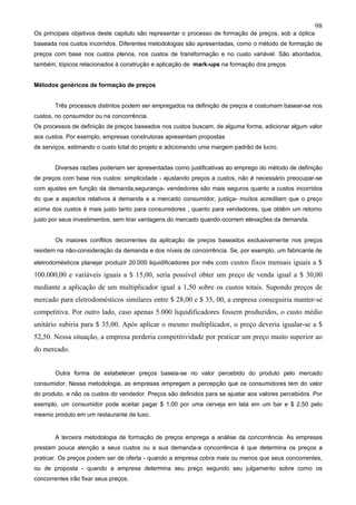 98
Os principais objetivos deste capitulo são representar o processo de formação de preços, sob a óptica
baseada nos custos incorridos. Diferentes metodologias são apresentadas, como o método de formação de
preços com base nos custos plenos, nos custos de transformação e no custo variável. São abordados,
também, tópicos relacionados à construção e aplicação de mark-ups na formação dos preços.


Métodos genéricos de formação de preços


        Três processos distintos podem ser empregados na definição de preços e costumam basear-se nos
custos, no consumidor ou na concorrência.
Os processos de definição de preços baseados nos custos buscam, de alguma forma, adicionar algum valor
aos custos. Por exemplo, empresas construtoras apresentam propostas
de serviços, estimando o custo total do projeto e adicionando uma margem padrão de lucro.


        Diversas razões poderiam ser apresentadas como justificativas ao emprego do método de definição
de preços com base nos custos: simplicidade - ajustando preços a custos, não é necessário preocupar-se
com ajustes em função da demanda,segurança- vendedores são mais seguros quanto a custos incorridos
do que a aspectos relativos à demanda e a mercado consumidor, justiça- muitos acreditam que o preço
acima dos custos é mais justo tanto para consumidores , quanto para vendedores, que obtêm um retorno
justo por seus investimentos, sem tirar vantagens do mercado quando ocorrem elevações da demanda.


        Os maiores conflitos decorrentes da aplicação de preços baseados exclusivamente nos preços
residem na não-consideração da demanda e dos níveis de concorrência. Se, por exemplo, um fabricante de

eletrodomésticos planejar produzir 20.000 liquidificadores por mês   com custos fixos mensais iguais a $
100.000,00 e variáveis iguais a $ 15,00, seria possível obter um preço de venda igual a $ 30,00
mediante a aplicação de um multiplicador igual a 1,50 sobre os custos totais. Supondo preços de
mercado para eletrodomésticos similares entre $ 28,00 e $ 35, 00, a empresa conseguiria manter-se
competitiva. Por outro lado, caso apenas 5.000 liquidificadores fossem produzidos, o custo médio
unitário subiria para $ 35,00. Após aplicar o mesmo multiplicador, o preço deveria igualar-se a $
52,50. Nessa situação, a empresa perderia competitividade por praticar um preço muito superior ao
do mercado.


        Outra forma de estabelecer preços baseia-se no valor percebido do produto pelo mercado
consumidor. Nessa metodologia, as empresas empregam a percepção que os consumidores tem do valor
do produto, e não os custos do vendedor. Preços são definidos para se ajustar aos valores percebidos. Por
exemplo, um consumidor pode aceitar pagar $ 1,00 por uma cerveja em lata em um bar e $ 2,50 pelo
mesmo produto em um restaurante de luxo.


        A terceira metodologia de formação de preços emprega a análise da concorrência. As empresas
prestam pouca atenção a seus custos ou a sua demanda-a concorrência é que determina os preços a
praticar. Os preços podem ser de oferta - quando a empresa cobra mais ou menos que seus concorrentes,
ou de proposta - quando a empresa determina seu preço segundo seu julgamento sobre como os
concorrentes irão fixar seus preços.
 