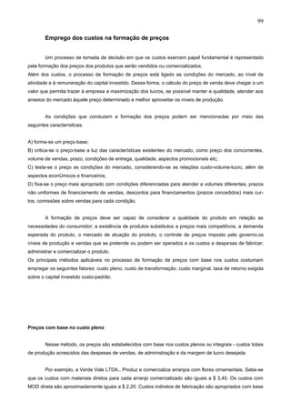 99

        Emprego dos custos na formação de preços


        Um processo de tomada de decisão em que os custos exercem papel fundamental é representado
pela formação dos preços dos produtos que serão vendidos ou comercializados.
Além dos custos, o processo de formação de preços está ligado as condições do mercado, ao nível de
atividade e à remuneração do capital investido. Dessa forma, o cálculo do preço de venda deve chegar a um
valor que permita trazer à empresa a maximização dos lucros, se possível manter a qualidade, atender aos
anseios do mercado àquele preço determinado e melhor aproveitar os níveis de produção.


        As condições que conduzem a formação dos preços podem ser mencionadas por rneio das
seguintes características:


A) forma-se um preço-base;
B) critica-se o preço-base a luz das características existentes do mercado, como preço dos concorrentes,
volume de vendas, prazo, condições de entrega, qualidade, aspectos promocionais etc;
C) testa-se o preço as condições do mercado, considerando-se as relações custo-volume-lucro, além de
aspectos econômicos e financeiros;
D) fixa-se o preço mais apropriado com condições diferenciadas para atender a volumes diferentes, prazos
não uniformes de financiamento de vendas, descontos para financiamentos (prazos concedidos) mais cur-
tos, comissões sobre vendas para cada condição.


        A formação de preços deve ser capaz de considerar a qualidade do produto em relação as
necessidades do consumidor; a existência de produtos substitutos a preços mais competitivos, a demanda
esperada do produto, o mercado de atuação do produto, o controle de preços imposto pelo governo,os
níveis de produção e vendas que se pretende ou podem ser operados e os custos e despesas de fabricar;
administrar e comercializar o produto.
Os principais rnétodos aplicáveis no processo de formação de preços com base nos custos costumam
empregar os seguintes fatores: custo pleno, custo de transformação, custo marginal, taxa de retorno exigida
sobre o capital investido custo-padrão.




Preços com base no custo pleno


        Nesse método, os preços são estabelecidos com base nos custos plenos ou integrais - custos totais
de produção acrescidos das despesas de vendas, de administração e da margem de lucro desejada.


        Por exemplo, a Verde Vale LTDA., Produz e comercializa arranjos com flores ornamentais. Sabe-se
que os custos com materiais diretos para cada arranjo comercializado são iguais a $ 3,40. Os custos com
MOD direta são aproximadamente iguais a $ 2,20. Custos indiretos de fabricação são apropriados com base
 