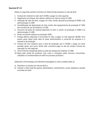 Exercício Nº 2.5

      Dados os seguintes eventos ocorridos em determinada empresa no mês de abril:

      1. Compra de material no valor de $ 10.000, a pagar no mês seguinte.
      2. Pagamento em cheque, dos salários relativos ao mês de março $ 5.000.
      3. Utilização de mão-de-obra, a pagar em maio, sendo: pessoal da produção $ 8.000, e da
          administração, $ 3.000
      4. Contabilização da depreciação do mês, sendo: dos equipamentos de produção $ 7.500;
          dos veículos de uso da diretoria, $ 2.500.
      5. Consumo de parte do material adquirido no item 1, sendo: na produção, $ 3.800 e na
          administração, $ 1.000
      6. Perda normal de material na produção: $200.
      7. Energia elétrica adquirida e consumida no mês, a pagar no mês seguinte, $8.000. Uma
          quarta parte desse total cabe às áreas administrativa e comercial da empresa e o
          restante à de produção.
      8. Compra de uma máquina para a área de produção, por $ 50.000, a pagar em duas
          parcelas iguais, sem juros, tendo sido a primeira paga no ato da compra. Entrará em
          operação no mês seguinte.
      9. Uma enchente inesperada destruiu parte do estoque de matérias: $ 2.000
      10. Baixa pela venda de produtos cujo custo é composto pelos recursos consumidos,
          utilizados ou transformados em abril no processo produtivo.


      Utilizando a terminologia normalmente empregada no meio contábil, pede-se:

      a) Classificar os eventos do mês de abril; e
      b) Calcular o valor total dos gastos, desembolsos, investimentos, custos, despesas e perdas
         ocorridas em abril.
 