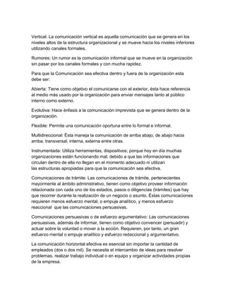Vertical: La comunicación vertical es aquella comunicación que se genera en los
niveles altos de la estructura organizacional y se mueve hacia los niveles inferiores
utilizando canales formales.
Rumores: Un rumor es la comunicación informal que se mueve en la organización
sin pasar por los canales formales y con mucha rapidez.
Para que la Comunicación sea efectiva dentro y fuera de la organización esta
debe ser:
Abierta: Tiene como objetivo el comunicarse con el exterior, ésta hace referencia
al medio más usado por la organización para enviar mensajes tanto al público
interno como externo.
Evolutiva: Hace énfasis a la comunicación imprevista que se genera dentro de la
organización.
Flexible: Permite una comunicación oportuna entre lo formal e informal.
Multidireccional: Ésta maneja la comunicación de arriba abajo, de abajo hacia
arriba, transversal, interna, externa entre otras.
Instrumentada: Utiliza herramientas, dispositivos; porque hoy en día muchas
organizaciones están funcionando mal, debido a que las informaciones que
circulan dentro de ella no llegan en el momento adecuado ni utilizan
las estructuras apropiadas para que la comunicación sea efectiva.
Comunicaciones de trámite: Las comunicaciones de trámite, pertenecientes
mayormente al ámbito administrativo, tienen como objetivo proveer información
relacionada con cada uno de los estados, pasos o diligencias (trámites) que hay
que recorrer durante la realización de un negocio o asunto. Éstas comunicaciones
requieren menos esfuerzo mental, o empuje analítico, y menos esfuerzo
reaccional que las comunicaciones persuasivas.
Comunicaciones persuasivas o de esfuerzo argumentativo: Las comunicaciones
persuasivas, además de informar, tienen como objetivo convencer (persuadir) y
actuar sobre la voluntad o mover a la acción. Requieren, por tanto, un gran
esfuerzo mental o empuje analítico y esfuerzo redaccional y argumentativo.
La comunicación horizontal efectiva es esencial sin importar la cantidad de
empleados (dos o dos mil). Se necesita el intercambio de ideas para resolver
problemas, realizar trabajo individual o en equipo y organizar actividades propias
de la empresa.
 
