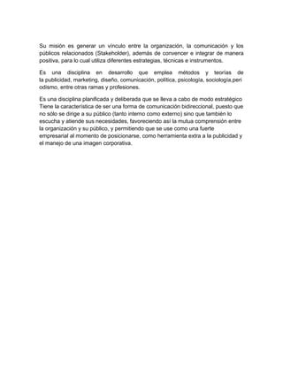 Su misión es generar un vínculo entre la organización, la comunicación y los
públicos relacionados (Stakeholder), además de convencer e integrar de manera
positiva, para lo cual utiliza diferentes estrategias, técnicas e instrumentos.
Es una disciplina en desarrollo que emplea métodos y teorías de
la publicidad, marketing, diseño, comunicación, política, psicología, sociología,peri
odismo, entre otras ramas y profesiones.
Es una disciplina planificada y deliberada que se lleva a cabo de modo estratégico
Tiene la característica de ser una forma de comunicación bidireccional, puesto que
no sólo se dirige a su público (tanto interno como externo) sino que también lo
escucha y atiende sus necesidades, favoreciendo así la mutua comprensión entre
la organización y su público, y permitiendo que se use como una fuerte
empresarial al momento de posicionarse, como herramienta extra a la publicidad y
el manejo de una imagen corporativa.
 
