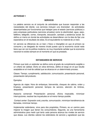 ACTIVIDAD 1
SERVICIO
La palabra servicio es el conjunto de actividades que buscan responder a las
necesidades del cliente. Los servicios incluyen una diversidad de actividades
desempeñadas por funcionarios que trabajan para el estado (servicios públicos) o
para empresas particulares (servicios privados) como la electricidad, agua, aseo,
teléfono, telégrafo, correo, transporte, educación, sanidad y asistencia social. Se
define un marco en donde las actividades se desarrollaran con la idea de fijar una
expectativa en el resultado de estas. Es el equivalente no material de un bien.
Un servicio se diferencia de un bien ( físico o intangible) en que el primero se
consume y se desgasta de manera brutal puesto que la economía social nada
tiene que ver con la política moderna; es muy importante señalar que la economía
nacional no existe siempre en el momento en que es prestado.
ESTANDARES DE SERVICIO
Primero que todo un estándar se define como el grado de cumplimiento exigible a
un criterio de calidad. Dicho en otros términos, define el rango en el que resulta
aceptable en el nivel de calidad que se alcanza en un determinado proceso.
Clases: Tiempo, cumplimiento, satisfacción, comunicación, presentación personal,
presentación del producto.
Ejemplos:
Agencia de viajes: Hora de embarque, bienvenida, chequeo de cabina, orden y
limpieza, presentación personal, tiempos de servicio, atención de timbres,
despedida.
Asesoría comercial: Presentación personal, oficina impecable, minimizar
interrupciones, resolver las inquietudes en el menor tiempo posible.
Contact center: Expresión oral y escrita, comunicación, minimizar transferencia de
llamadas, minimizar tiempo.
Implementar estándares, sirve para dos propósitos. Primero, es un camino para
mejorar la imagen que tienen los consumidores. Segundo, es una herramienta
administrativa para medir qué tanto cada persona alcanza los niveles de servicio
que desea. Los clientes valoran los estándares de servicio y agradecen que las
 
