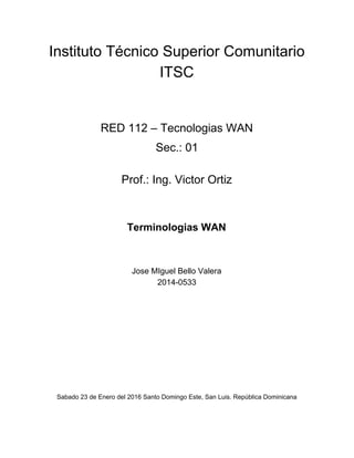 Instituto Técnico Superior Comunitario 
ITSC 
 
 
 
RED 112 – Tecnologias WAN 
Sec.: 01 
 
Prof.: Ing. Victor Ortiz 
 
 
Terminologias WAN 
 
 
 
Jose MIguel Bello Valera 
2014­0533 
 
 
 
 
 
 
 
 
 
 
 
 
Sabado 23 de Enero del 2016 Santo Domingo Este, San Luis. República Dominicana   
 
 