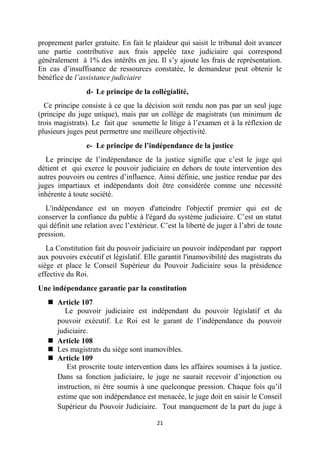 21
proprement parler gratuite. En fait le plaideur qui saisit le tribunal doit avancer
une partie contributive aux frais appelée taxe judiciaire qui correspond
généralement à 1% des intérêts en jeu. Il s’y ajoute les frais de représentation.
En cas d’insuffisance de ressources constatée, le demandeur peut obtenir le
bénéfice de l’assistance judiciaire
d- Le principe de la collégialité,
Ce principe consiste à ce que la décision soit rendu non pas par un seul juge
(principe du juge unique), mais par un collège de magistrats (un minimum de
trois magistrats). Le fait que soumette le litige à l’examen et à la réflexion de
plusieurs juges peut permettre une meilleure objectivité.
e- Le principe de l’indépendance de la justice
Le principe de l’indépendance de la justice signifie que c’est le juge qui
détient et qui exerce le pouvoir judiciaire en dehors de toute intervention des
autres pouvoirs ou centres d’influence. Ainsi définie, une justice rendue par des
juges impartiaux et indépendants doit être considérée comme une nécessité
inhérente à toute société.
L'indépendance est un moyen d'atteindre l'objectif premier qui est de
conserver la confiance du public à l'égard du système judiciaire. C’est un statut
qui définit une relation avec l’extérieur. C’est la liberté de juger à l’abri de toute
pression.
La Constitution fait du pouvoir judiciaire un pouvoir indépendant par rapport
aux pouvoirs exécutif et législatif. Elle garantit l'inamovibilité des magistrats du
siège et place le Conseil Supérieur du Pouvoir Judiciaire sous la présidence
effective du Roi.
Une indépendance garantie par la constitution
 Article 107
Le pouvoir judiciaire est indépendant du pouvoir législatif et du
pouvoir exécutif. Le Roi est le garant de l’indépendance du pouvoir
judiciaire.
 Article 108
 Les magistrats du siège sont inamovibles.
 Article 109
Est proscrite toute intervention dans les affaires soumises à la justice.
Dans sa fonction judiciaire, le juge ne saurait recevoir d’injonction ou
instruction, ni être soumis à une quelconque pression. Chaque fois qu’il
estime que son indépendance est menacée, le juge doit en saisir le Conseil
Supérieur du Pouvoir Judiciaire. Tout manquement de la part du juge à
 