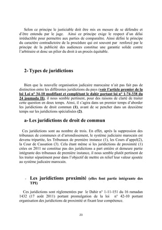 23
Selon ce principe le justiciable doit être mis en mesure de se défendre et
d’être entendu par le juge. Ainsi ce principe exige le respect d’un délai
irréductible pour permettre aux parties de comparaître. Ainsi défini le principe
du caractère contradictoire de la procédure qui est souvent par renforcé par le
principe de la publicité des audiences constitue une garantie solide contre
l’arbitraire et donc un pilier du droit à un procès équitable.
2- Types de juridictions
Bien que la nouvelle organisation judicaire marocaine n’ait pas fait pas de
distinction entre les différentes juridictions du pays (voir l’article premier de la
loi Loi n° 34-10 modifiant et complétant le dahir portant loi n° 1-74-338 du
24 joumada II), il nous semble pertinent, pour des raisons de clarté de traiter
cette question en deux temps. Ainsi, il s’agira dans un premier temps d’aborder
les juridictions de droit commun (1), avant de se pencher dans un deuxième
temps sur les juridictions spécialisées (2).
a- Les juridictions de droit de commun
Ces juridictions sont au nombre de trois. En effet, après la suppression des
tribunaux de communes et d’arrondissement, le système judiciaire marocain est
devenu tripartite, les Tribunaux de première instance (1), les Cours d’appel(2),
la Cour de Cassation (3). Cela étant même si les juridictions de proximité (1)
crées en 2011 ne constitue pas des juridictions a part entière et demeure partie
intégrante des tribunaux de première instance, il nous semble plutôt pertinent de
les traiter séparément pour dans l’objectif de mettre en relief leur valeur ajoutée
au système judicaire marocain.
- Les juridictions proximité (elles font partie intégrante des
TPI)
Ces juridictions sont réglementées par le Dahir n° 1-11-151 du 16 ramadan
1432 (17 août 2011) portant promulgation de la loi n° 42-10 portant
organisation des juridictions de proximité et fixant leur compétence.
 