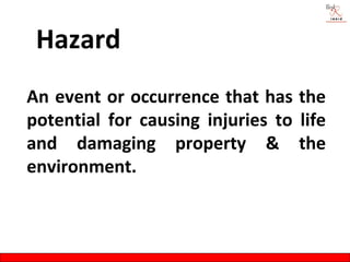 Hazard
An event or occurrence that has the
potential for causing injuries to life
and damaging property & the
environment.
 