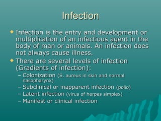 InfectionInfection
 Infection is the entry and development orInfection is the entry and development or
multiplication of an infectious agent in themultiplication of an infectious agent in the
body of man or animals. An infection doesbody of man or animals. An infection does
not always cause illness.not always cause illness.
 There are several levels of infectionThere are several levels of infection
(Gradients of infection):(Gradients of infection):
– ColonizationColonization (S. aureus in skin and normal(S. aureus in skin and normal
nasopharynx)nasopharynx)
– Subclinical or inapparent infectionSubclinical or inapparent infection (polio)(polio)
– Latent infectionLatent infection (virus of herpes simplex)(virus of herpes simplex)
– Manifest or clinical infectionManifest or clinical infection
 