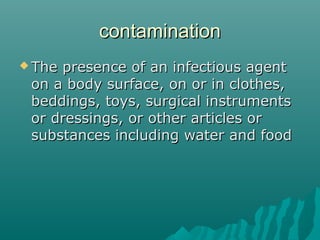 contaminationcontamination
 The presence of an infectious agentThe presence of an infectious agent
on a body surface, on or in clothes,on a body surface, on or in clothes,
beddings, toys, surgical instrumentsbeddings, toys, surgical instruments
or dressings, or other articles oror dressings, or other articles or
substances including water and foodsubstances including water and food
 