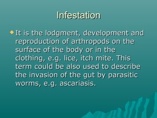 InfestationInfestation
 It is the lodgment, development andIt is the lodgment, development and
reproduction of arthropods on thereproduction of arthropods on the
surface of the body or in thesurface of the body or in the
clothing, e.g. lice, itch mite. Thisclothing, e.g. lice, itch mite. This
term could be also used to describeterm could be also used to describe
the invasion of the gut by parasiticthe invasion of the gut by parasitic
worms, e.g. ascariasis.worms, e.g. ascariasis.
 