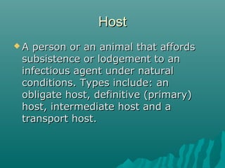 HostHost
 A person or an animal that affordsA person or an animal that affords
subsistence or lodgement to ansubsistence or lodgement to an
infectious agent under naturalinfectious agent under natural
conditions. Types include: anconditions. Types include: an
obligate host, definitive (primary)obligate host, definitive (primary)
host, intermediate host and ahost, intermediate host and a
transport host.transport host.
 