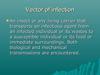Vector of infectionVector of infection
 An insect or any living carrier thatAn insect or any living carrier that
transports an infectious agent fromtransports an infectious agent from
an infected individual or its wastes toan infected individual or its wastes to
a susceptible individual or its food ora susceptible individual or its food or
immediate surroundings. Bothimmediate surroundings. Both
biological and mechanicalbiological and mechanical
transmissions are encountered.transmissions are encountered.
 
