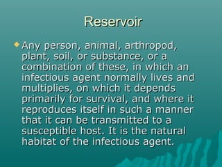 ReservoirReservoir
 Any person, animal, arthropod,Any person, animal, arthropod,
plant, soil, or substance, or aplant, soil, or substance, or a
combination of these, in which ancombination of these, in which an
infectious agent normally lives andinfectious agent normally lives and
multiplies, on which it dependsmultiplies, on which it depends
primarily for survival, and where itprimarily for survival, and where it
reproduces itself in such a mannerreproduces itself in such a manner
that it can be transmitted to athat it can be transmitted to a
susceptible host. It is the naturalsusceptible host. It is the natural
habitat of the infectious agent.habitat of the infectious agent.
 