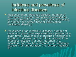 Incidence and prevalence ofIncidence and prevalence of
infectious diseasesinfectious diseases
 Incidence of an infectious disease: number ofIncidence of an infectious disease: number of
new cases in a given time period expressed asnew cases in a given time period expressed as
percent infected per year (cumulative incidence)percent infected per year (cumulative incidence)
or number per person time of observationor number per person time of observation
(incidence density).(incidence density).
 Prevalence of an infectious disease: number ofPrevalence of an infectious disease: number of
cases at a given time expressed as a percent at acases at a given time expressed as a percent at a
given time. Prevalence is a product of incidence xgiven time. Prevalence is a product of incidence x
duration of disease, and is of little interest if anduration of disease, and is of little interest if an
infectious disease is of short duration (i.e.infectious disease is of short duration (i.e.
measles), but may be of interest if an infectiousmeasles), but may be of interest if an infectious
disease is of long duration (i.e. chronic hepatitisdisease is of long duration (i.e. chronic hepatitis
B).B).
 