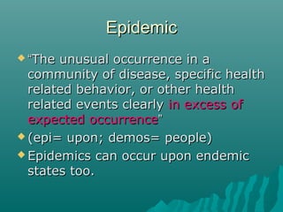 EpidemicEpidemic
 ““The unusual occurrence in aThe unusual occurrence in a
community of disease, specific healthcommunity of disease, specific health
related behavior, or other healthrelated behavior, or other health
related events clearlyrelated events clearly in excess ofin excess of
expected occurrenceexpected occurrence””
 (epi= upon; demos= people)(epi= upon; demos= people)
 Epidemics can occur upon endemicEpidemics can occur upon endemic
states too.states too.
 