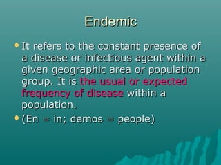 EndemicEndemic
 It refers to the constant presence ofIt refers to the constant presence of
a disease or infectious agent within aa disease or infectious agent within a
given geographic area or populationgiven geographic area or population
group. It isgroup. It is the usual or expectedthe usual or expected
frequency of diseasefrequency of disease within awithin a
population.population.
 (En = in; demos = people)(En = in; demos = people)
 