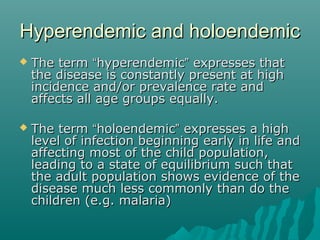 Hyperendemic and holoendemicHyperendemic and holoendemic
 The termThe term ““hyperendemichyperendemic”” expresses thatexpresses that
the disease is constantly present at highthe disease is constantly present at high
incidence and/or prevalence rate andincidence and/or prevalence rate and
affects all age groups equally.affects all age groups equally.
 The termThe term ““holoendemicholoendemic”” expresses a highexpresses a high
level of infection beginning early in life andlevel of infection beginning early in life and
affecting most of the child population,affecting most of the child population,
leading to a state of equilibrium such thatleading to a state of equilibrium such that
the adult population shows evidence of thethe adult population shows evidence of the
disease much less commonly than do thedisease much less commonly than do the
children (e.g. malaria)children (e.g. malaria)
 