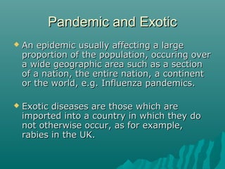 Pandemic and ExoticPandemic and Exotic
 An epidemic usually affecting a largeAn epidemic usually affecting a large
proportion of the population, occuring overproportion of the population, occuring over
a wide geographic area such as a sectiona wide geographic area such as a section
of a nation, the entire nation, a continentof a nation, the entire nation, a continent
or the world, e.g. Influenza pandemics.or the world, e.g. Influenza pandemics.
 Exotic diseases are those which areExotic diseases are those which are
imported into a country in which they doimported into a country in which they do
not otherwise occur, as for example,not otherwise occur, as for example,
rabies in the UK.rabies in the UK.
 