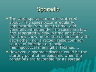 SporadicSporadic
 The word sporadic meansThe word sporadic means ““scatteredscattered
aboutabout””. The cases occur irregularly,. The cases occur irregularly,
haphazardly from time to time, andhaphazardly from time to time, and
generally infrequently. The cases are fewgenerally infrequently. The cases are few
and separated widely in time and placeand separated widely in time and place
that they show no or little connection withthat they show no or little connection with
each other, nor a recognizable commoneach other, nor a recognizable common
source of infection e.g. polio,source of infection e.g. polio,
meningococcal meningitis, tetanusmeningococcal meningitis, tetanus……..
 However, a sporadic disease could be theHowever, a sporadic disease could be the
starting point of an epidemic when thestarting point of an epidemic when the
conditions are favorable for its spread.conditions are favorable for its spread.
 