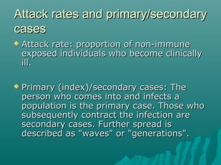 Attack rates and primary/secondaryAttack rates and primary/secondary
casescases
 Attack rate: proportion of non-immuneAttack rate: proportion of non-immune
exposed individuals who become clinicallyexposed individuals who become clinically
ill.ill.
 Primary (index)/secondary cases: ThePrimary (index)/secondary cases: The
person who comes into and infects aperson who comes into and infects a
population is the primary case. Those whopopulation is the primary case. Those who
subsequently contract the infection aresubsequently contract the infection are
secondary cases. Further spread issecondary cases. Further spread is
described as "waves" or "generations".described as "waves" or "generations".
 