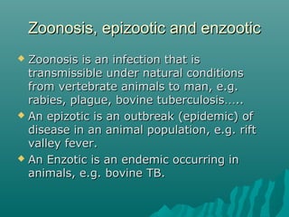 Zoonosis, epizootic and enzooticZoonosis, epizootic and enzootic
 Zoonosis is an infection that isZoonosis is an infection that is
transmissible under natural conditionstransmissible under natural conditions
from vertebrate animals to man, e.g.from vertebrate animals to man, e.g.
rabies, plague, bovine tuberculosisrabies, plague, bovine tuberculosis……....
 An epizotic is an outbreak (epidemic) ofAn epizotic is an outbreak (epidemic) of
disease in an animal population, e.g. riftdisease in an animal population, e.g. rift
valley fever.valley fever.
 An Enzotic is an endemic occurring inAn Enzotic is an endemic occurring in
animals, e.g. bovine TB.animals, e.g. bovine TB.
 
