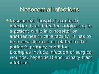 Nosocomial infectionsNosocomial infections
 Nosocomial (hospital acquired)Nosocomial (hospital acquired)
infection is an infection originating ininfection is an infection originating in
a patient while in a hospital ora patient while in a hospital or
another health care facility. It has toanother health care facility. It has to
be a new disorder unrelated to thebe a new disorder unrelated to the
patientpatient’’s primary condition.s primary condition.
Examples include infection of surgicalExamples include infection of surgical
wounds, hepatitis B and urinary tractwounds, hepatitis B and urinary tract
infetions.infetions.
 