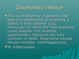 Opportunistic infectionOpportunistic infection
 This is infection by organisms thatThis is infection by organisms that
take the opportunity provided by atake the opportunity provided by a
defect in host defense (e.g.defect in host defense (e.g.
immunity) to infect the host and thusimmunity) to infect the host and thus
cause disease. For example,cause disease. For example,
opportunistic infections are veryopportunistic infections are very
common in AIDS. Organisms includecommon in AIDS. Organisms include
Herpes simplex, cytomegalovirus,Herpes simplex, cytomegalovirus,
 M. tuberculosisM. tuberculosis……..
 